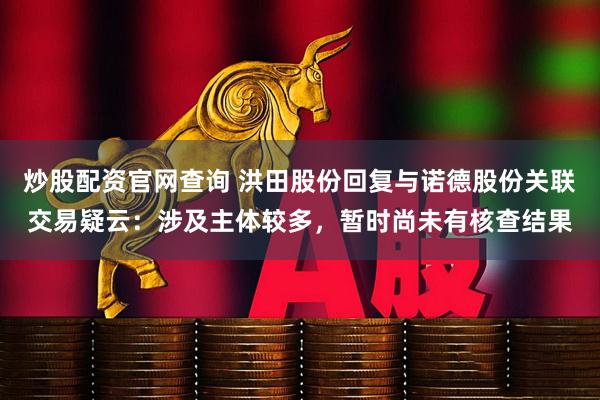炒股配资官网查询 洪田股份回复与诺德股份关联交易疑云：涉及主体较多，暂时尚未有核查结果
