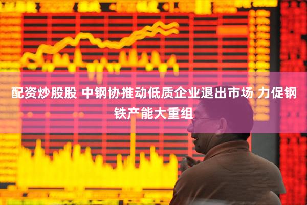 配资炒股股 中钢协推动低质企业退出市场 力促钢铁产能大重组