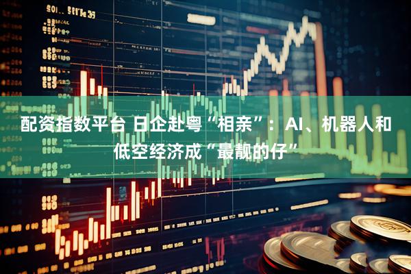 配资指数平台 日企赴粤“相亲”：AI、机器人和低空经济成“最靓的仔”