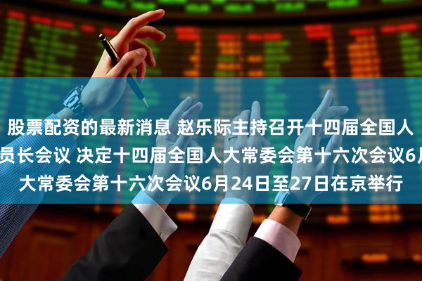 股票配资的最新消息 赵乐际主持召开十四届全国人大常委会第四十五次委员长会议 决定十四届全国人大常委会第十六次会议6月24日至27日在京举行