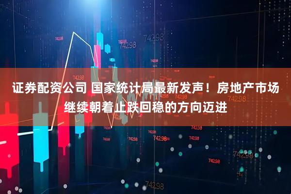 证券配资公司 国家统计局最新发声！房地产市场继续朝着止跌回稳的方向迈进