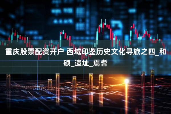 重庆股票配资开户 西域印鉴历史文化寻旅之四_和硕_遗址_焉耆