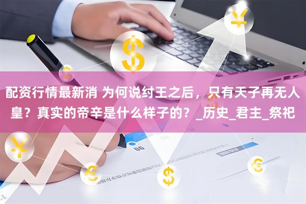 配资行情最新消 为何说纣王之后，只有天子再无人皇？真实的帝辛是什么样子的？_历史_君主_祭祀