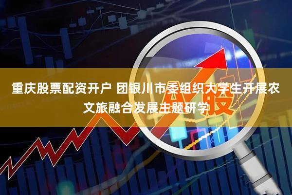 重庆股票配资开户 团银川市委组织大学生开展农文旅融合发展主题研学