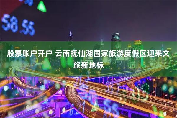 股票账户开户 云南抚仙湖国家旅游度假区迎来文旅新地标