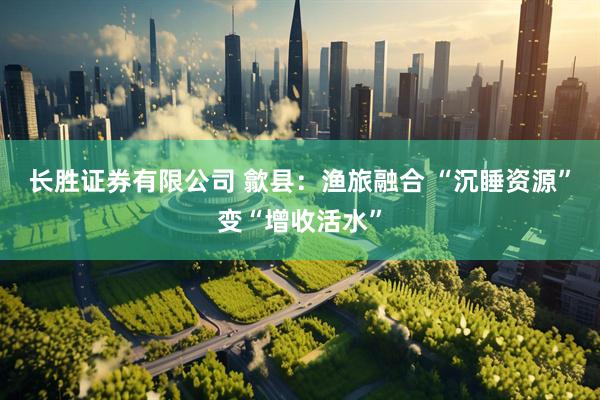 长胜证券有限公司 歙县：渔旅融合 “沉睡资源”变“增收活水”