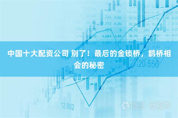 中国十大配资公司 别了！最后的金锁桥，鹊桥相会的秘密