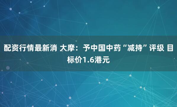 配资行情最新消 大摩：予中国中药“减持”评级 目标价1.6港元