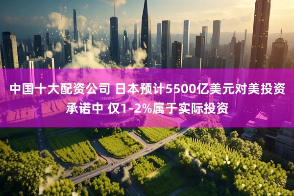 中国十大配资公司 日本预计5500亿美元对美投资承诺中 仅1-2%属于实际投资