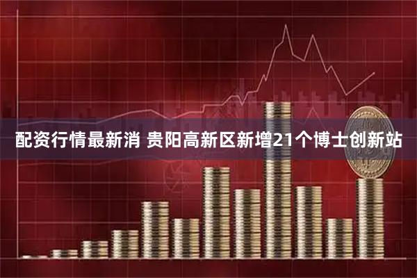 配资行情最新消 贵阳高新区新增21个博士创新站