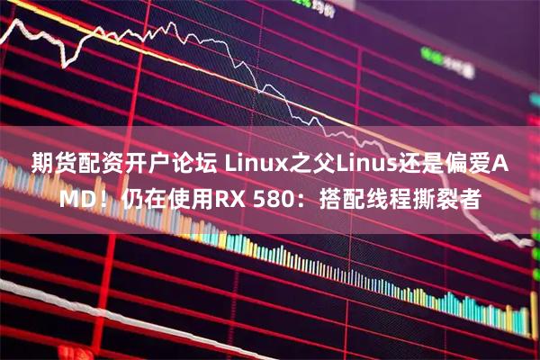期货配资开户论坛 Linux之父Linus还是偏爱AMD！仍在使用RX 580：搭配线程撕裂者