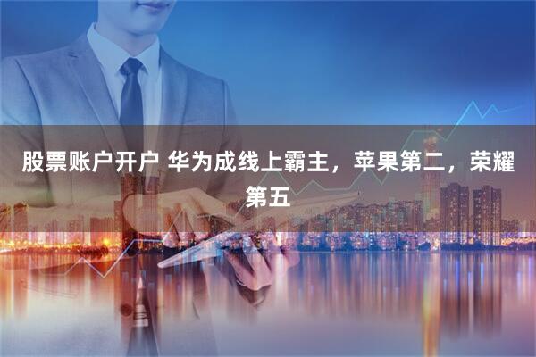 股票账户开户 华为成线上霸主，苹果第二，荣耀第五