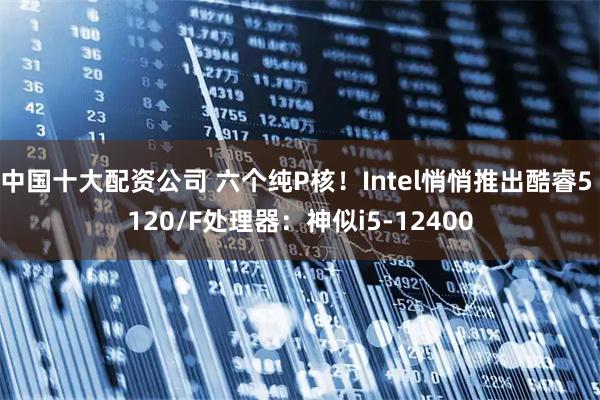 中国十大配资公司 六个纯P核！Intel悄悄推出酷睿5 120/F处理器：神似i5-12400