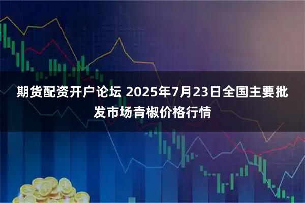 期货配资开户论坛 2025年7月23日全国主要批发市场青椒价格行情