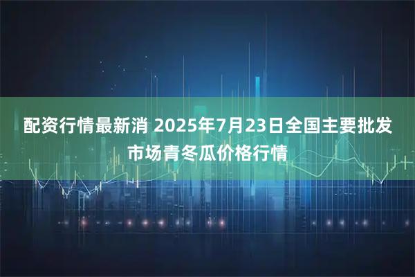 配资行情最新消 2025年7月23日全国主要批发市场青冬瓜价格行情