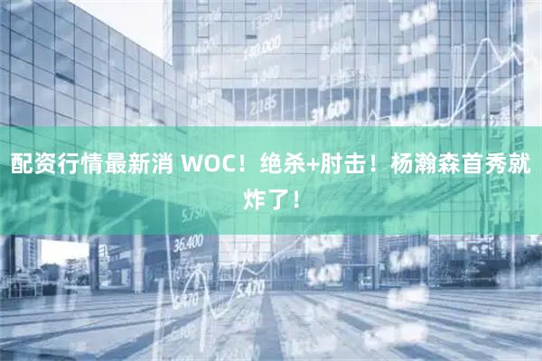 配资行情最新消 WOC！绝杀+肘击！杨瀚森首秀就炸了！