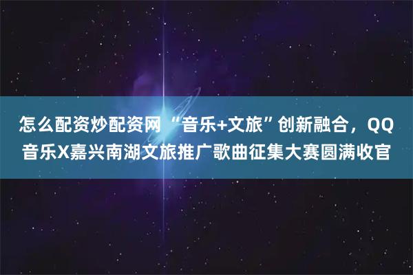 怎么配资炒配资网 “音乐+文旅”创新融合，QQ音乐X嘉兴南湖文旅推广歌曲征集大赛圆满收官