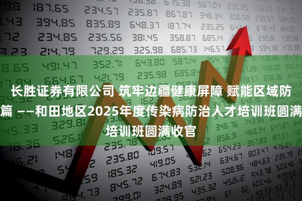 长胜证券有限公司 筑牢边疆健康屏障 赋能区域防控新篇 ——和田地区2025年度传染病防治人才培训班圆满收官